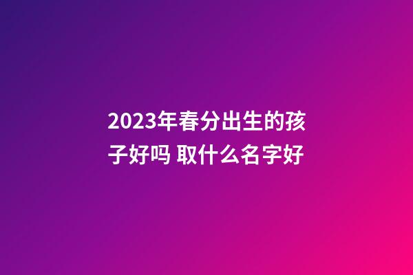 2023年春分出生的孩子好吗 取什么名字好